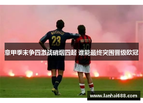 意甲季末争四激战硝烟四起 谁能最终突围晋级欧冠